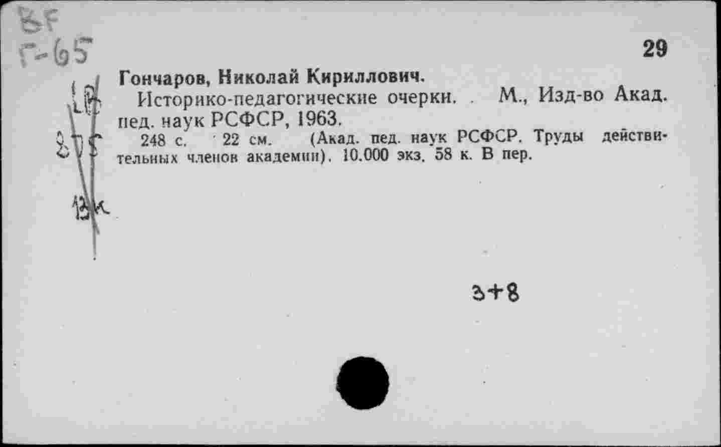 ﻿Гончаров, Николай Кириллович.
Историко-педагогические очерки. . М., Изд-во Акад, пед. наук РСФСР, 1963.
248 с. ’ 22 см. (Акад. пед. наук РСФСР. Труды действительных членов академии). 10.000 экз. 58 к. В пер.
Ъ+8